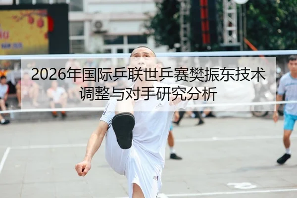 2026年国际乒联世乒赛樊振东技术调整与对手研究分析