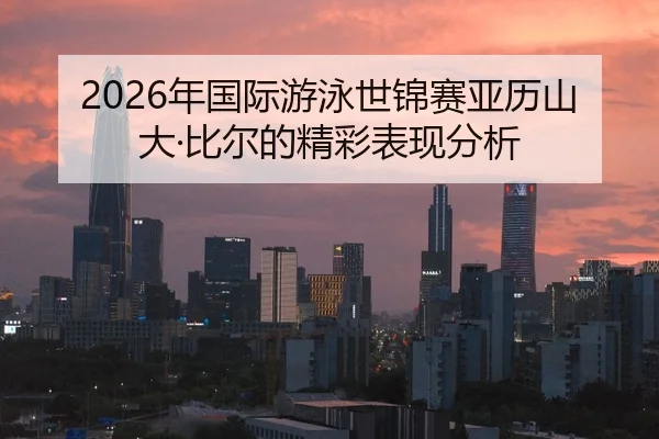 2026年国际游泳世锦赛亚历山大·比尔的精彩表现分析