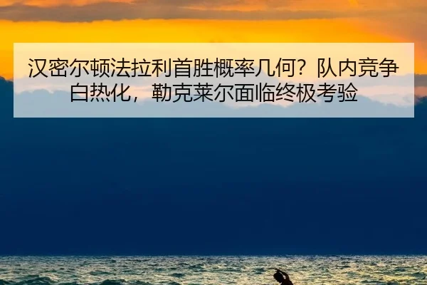 汉密尔顿法拉利首胜概率几何？队内竞争白热化，勒克莱尔面临终极考验