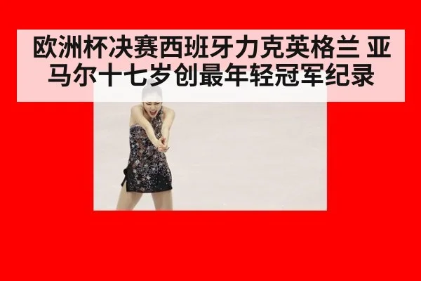 欧洲杯决赛西班牙力克英格兰 亚马尔十七岁创最年轻冠军纪录